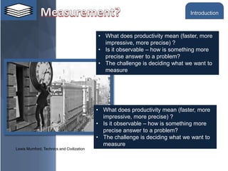 • What does productivity mean (faster, more
impressive, more precise) ?
• Is it observable – how is something more
precise answer to a problem?
• The challenge is deciding what we want to
measure
Lewis Mumford, Technics and Civilization
• What does productivity mean (faster, more
impressive, more precise) ?
• Is it observable – how is something more
precise answer to a problem?
• The challenge is deciding what we want to
measure
Introduction
 