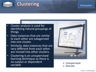 • Cluster analysis is used for
identifying natural groupings of
things.
• Data instances that are similar
to each other are categorized
into one cluster.
• Similarly, data instances that are
very different from each other
are moved into other clusters.
• Clustering is an unsupervised
learning technique as there is
no output or dependent
variable
 Unsupervised
 Discrete
©2018 L. SCHLENKER
Introduction
 