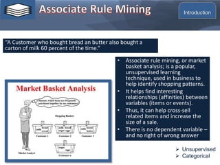 • Associate rule mining, or market
basket analysis; is a popular,
unsupervised learning
technique, used in business to
help identify shopping patterns.
• It helps find interesting
relationships (affinities) between
variables (items or events).
• Thus, it can help cross-sell
related items and increase the
size of a sale.
• There is no dependent variable –
and no right of wrong answer
“A Customer who bought bread an butter also bought a
carton of milk 60 percent of the time.“
 Unsupervised
 Categorical
Introduction
 