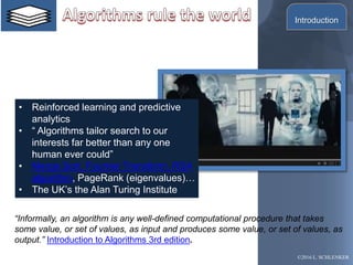 • Reinforced learning and predictive
analytics
• “ Algorithms tailor search to our
interests far better than any one
human ever could”
• Merge Sort, Fourrier Transform, RSA
algorithm, PageRank (eigenvalues)…
• The UK’s the Alan Turing Institute
“Informally, an algorithm is any well-defined computational procedure that takes
some value, or set of values, as input and produces some value, or set of values, as
output.” Introduction to Algorithms 3rd edition.
©2016 L. SCHLENKER
Introduction
 