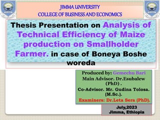 Produced by: Gemechu Bari
Main Advisor. Dr.Esubalew
(PhD) .
Co-Advisor. Mr. Gudina Tolosa.
(M.Sc.).
Examiners: Dr.Leta Sera (PhD).
July,2023
Jimma, Ethiopia
Thesis Presentation on Analysis of
Technical Efficiency of Maize
production on Smallholder
Farmer. in case of Boneya Boshe
woreda
JIMMAUNIVERSITY
COLLEGEOF BUSINESSANDECONOMICS
 