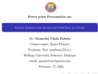 Power point Presentation on:
Particle Emission from the Sun and Fluid Flow in a Nozzle
By: Gemechu Chala Debela
Course name: Space Physics
Program: Post graduate(M.sc.)
Wollega University,Nekemte, Ethiopia
email: gamdebela@gmail.com
February 17, 2021
 