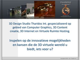 3D Design Studio Tharidos Int. gespecialiseerd op gebied van Computer Graphics, 3D Content creatie,3D Internet en Virtuele Ruimte Hosting. Inspelen op de innovatieve mogelijkheden en kansen die de 3D virtuele wereld u biedt, iets voor u? 