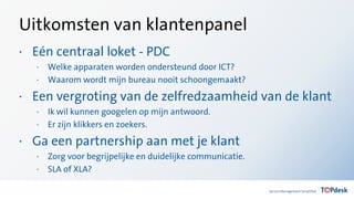 Uitkomsten van klantenpanel
· Eén centraal loket - PDC
· Welke apparaten worden ondersteund door ICT?
· Waarom wordt mijn bureau nooit schoongemaakt?
· Een vergroting van de zelfredzaamheid van de klant
· Ik wil kunnen googelen op mijn antwoord.
· Er zijn klikkers en zoekers.
· Ga een partnership aan met je klant
· Zorg voor begrijpelijke en duidelijke communicatie.
· SLA of XLA?
 