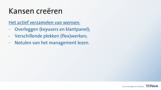 Kansen creëren
Het actief verzamelen van wensen:
· Overleggen (keyusers en klantpanel);
· Verschillende plekken (flex)werken;
· Notulen van het management lezen.
 