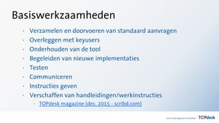 Basiswerkzaamheden
· Verzamelen en doorvoeren van standaard aanvragen
· Overleggen met keyusers
· Onderhouden van de tool
· Begeleiden van nieuwe implementaties
· Testen
· Communiceren
· Instructies geven
· Verschaffen van handleidingen/werkinstructies
· TOPdesk magazine (dec. 2015 - scribd.com)
 