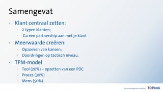 Samengevat
· Klant centraal zetten:
· 2 typen klanten;
· Ga een partnership aan met je klant
· Meerwaarde creëren:
· Opzoeken van kansen;
· Doordringen op tactisch niveau.
· TPM-model
· Tool (20%) – opzetten van een PDC
· Proces (30%)
· Mens (50%)
 