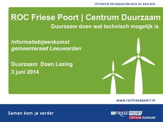 Informatiebijeenkomst
gemeenteraad Leeuwarden
Duurzaam Doen Lezing
3 juni 2014
ROC Friese Poort | Centrum Duurzaam
Duurzaam doen wat technisch mogelijk is
 