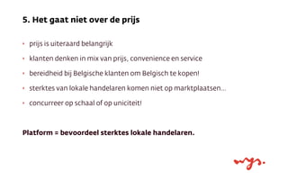 ‣ prijs is uiteraard belangrijk
‣ klanten denken in mix van prijs, convenience en service
‣ bereidheid bij Belgische klanten om Belgisch te kopen!
‣ sterktes van lokale handelaren komen niet op marktplaatsen…
‣ concurreer op schaal of op uniciteit!
Platform = bevoordeel sterktes lokale handelaren.
5. Het gaat niet over de prijs
 