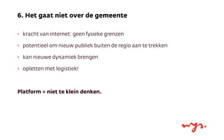 ‣ kracht van internet: geen fysieke grenzen
‣ potentieel om nieuw publiek buiten de regio aan te trekken
‣ kan nieuwe dynamiek brengen
‣ opletten met logistiek!
Platform = niet te klein denken.
6. Het gaat niet over de gemeente
 
