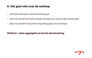 ‣ concrete verkoop is uiteraard belangrijk
‣ maar de sleutel tot toekomstige verkoop zit in kennis (personalisatie)
‣ data verzamelen misschien nog belangrijker dan verkoop!
Platform = data-aggregatie en kennis doorstroming.
8. Het gaat niet over de verkoop
 