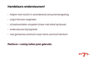 ‣ helpen met inzicht in veranderend consumentengedrag
‣ angst hiervoor weghalen
‣ schaalvoordelen uitspelen (maar niet enkel op bouw)
‣ ondersteunen bij logistiek
‣ niet gemeente-centrisch maar klant-centrisch denken!
Platform = nuttig indien juist gebruikt.
Handelaars ondersteunen?
 