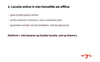 ‣ geen fysieke plaats online
‣ surfers denken in thema’s, niet in winkelstraten
‣ gevonden worden op het probleem, niet de oplossing!
Platform = niet baseren op fysieke locatie, wel op thema’s.
2. Locatie online is niet hetzelfde als oﬄine
 