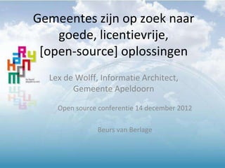 Gemeentes zijn op zoek naar 
goede, licentievrije, 
[open-source] oplossingen 
Lex de Wolff, Informatie Architect, 
Gemeente Apeldoorn 
Open source conferentie 14 december 2012 
Beurs van Berlage 
 
