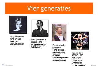 Vier generaties Baby Boomers 1945 – 1955 Bevlogen Bomvol idealen Lost generation 1955 – 1970 Bruggen bouwen  Relativeren Generatie Y 1985 – 1995 Natuurlijke netwerkers. Overleg en onderhandelen Pragmatische generatie 1970 – 1985 Internationale ervaring Resultaatgerichte samenwerking 