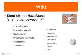Wiki Komt uit het Hawaïaans: "snel, vlug, beweeglijk" In principe open Eenvoudige opmaak Unieke namen Dynamische groeimodel Versiebeheer Traceerbaar Groepswerk Rapporten Documentatie Presentatie Kennis delen Beleid etc. 