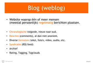 Blog (weblog) Website waarop één of meer mensen (meestal persoonlijk)  regelmatig  berichten plaatsen. Chronologische  volgorde, nieuw naar oud. Reacties  (comments), al dan niet anoniem. Diverse  formaten : tekst, foto's, video, audio, etc. Syndicatie  (RSS feed) Archief Rating, Tagging, Tagclouds 