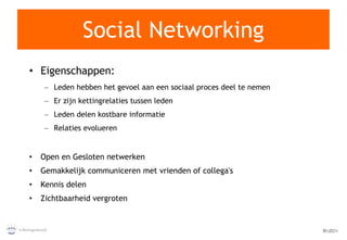 Social Networking Eigenschappen: Leden hebben het gevoel aan een sociaal proces deel te nemen Er zijn kettingrelaties tussen leden Leden delen kostbare informatie Relaties evolueren Open en Gesloten netwerken Gemakkelijk communiceren met vrienden of collega's Kennis delen Zichtbaarheid vergroten 