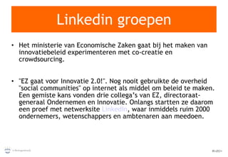 Linkedin groepen Het ministerie van Economische Zaken gaat bij het maken van innovatiebeleid experimenteren met co-creatie en crowdsourcing. "EZ gaat voor Innovatie 2.0!". Nog nooit gebruikte de overheid "social communities" op internet als middel om beleid te maken. Een gemiste kans vonden drie collega’s van EZ, directoraat-generaal Ondernemen en Innovatie. Onlangs startten ze daarom een proef met netwerksite  LinkedIn , waar inmiddels ruim 2000 ondernemers, wetenschappers en ambtenaren aan meedoen.  