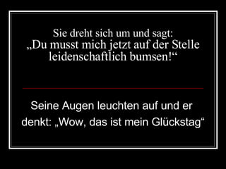 Sie dreht sich um und sagt: „ Du musst mich jetzt auf der Stelle leidenschaftlich bumsen!“ Seine Augen leuchten auf und er  denkt: „Wow, das ist mein Glückstag“ 