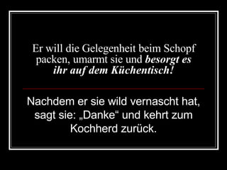 Er will die Gelegenheit beim Schopf packen, umarmt sie und  besorgt es ihr auf dem Küchentisch! Nachdem er sie wild vernascht hat, sagt sie: „Danke“ und kehrt zum Kochherd zurück. 