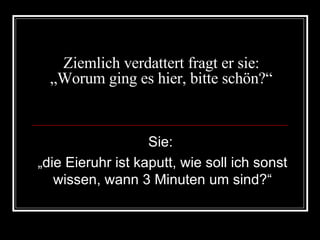 Ziemlich verdattert fragt er sie: „Worum ging es hier, bitte schön?“ Sie:  „ die Eieruhr ist kaputt, wie soll ich sonst wissen, wann 3 Minuten um sind?“ 