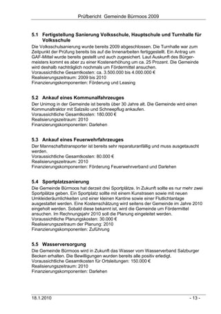 Prüfbericht Gemeinde Bürmoos 2009


5.1 Fertigstellung Sanierung Volksschule, Hauptschule und Turnhalle für
    Volksschule
Die Volksschulsanierung wurde bereits 2009 abgeschlossen. Die Turnhalle war zum
Zeitpunkt der Prüfung bereits bis auf die Innenarbeiten fertiggestellt. Ein Antrag um
GAF-Mittel wurde bereits gestellt und auch zugesichert. Laut Auskunft des Bürger-
meisters kommt es aber zu einer Kostenerhöhung um ca. 25 Prozent. Die Gemeinde
wird deshalb nachträglich nochmals um Fördermittel ansuchen.
Voraussichtliche Gesamtkosten: ca. 3.500.000 bis 4.000.000 €
Realisierungszeitraum: 2009 bis 2010
Finanzierungskomponenten: Förderung und Leasing


5.2 Ankauf eines Kommunalfahrzeuges
Der Unimog in der Gemeinde ist bereits über 30 Jahre alt. Die Gemeinde wird einen
Kommunaltraktor mit Salzsilo und Schneepflug ankaufen.
Voraussichtliche Gesamtkosten: 180.000 €
Realisierungszeitraum: 2010
Finanzierungskomponenten: Darlehen


5.3 Ankauf eines Feuerwehrfahrzeuges
Der Mannschaftstransporter ist bereits sehr reparaturanfällig und muss ausgetauscht
werden.
Voraussichtliche Gesamtkosten: 80.000 €
Realisierungszeitraum: 2010
Finanzierungskomponenten: Förderung Feuerwehrverband und Darlehen


5.4 Sportplatzsanierung
Die Gemeinde Bürmoos hat derzeit drei Sportplätze. In Zukunft sollte es nur mehr zwei
Sportplätze geben. Ein Sportplatz sollte mit einem Kunstrasen sowie mit neuen
Umkleideräumlichkeiten und einer kleinen Kantine sowie einer Flutlichtanlage
ausgestattet werden. Eine Kostenschätzung wird seitens der Gemeinde im Jahre 2010
eingeholt werden. Sobald diese bekannt ist, wird die Gemeinde um Fördermittel
ansuchen. Im Rechnungsjahr 2010 soll die Planung eingeleitet werden.
Voraussichtliche Planungskosten: 30.000 €
Realisierungszeitraum der Planung: 2010
Finanzierungskomponenten: Zuführung


5.5 Wasserversorgung
Die Gemeinde Bürmoos wird in Zukunft das Wasser vom Wasserverband Salzburger
Becken erhalten. Die Bewilligungen wurden bereits alle positiv erledigt.
Voraussichtliche Gesamtkosten für Ortsleitungen: 150.000 €
Realisierungszeitraum: 2010
Finanzierungskomponenten: Darlehen




18.1.2010                                                                       - 13 -
 