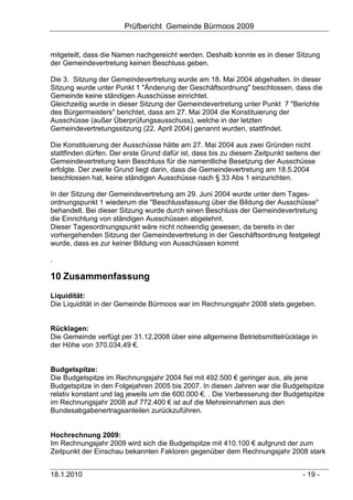 Prüfbericht Gemeinde Bürmoos 2009


mitgeteilt, dass die Namen nachgereicht werden. Deshalb konnte es in dieser Sitzung
der Gemeindevertretung keinen Beschluss geben.

Die 3. Sitzung der Gemeindevertretung wurde am 18. Mai 2004 abgehalten. In dieser
Sitzung wurde unter Punkt 1 "Änderung der Geschäftsordnung" beschlossen, dass die
Gemeinde keine ständigen Ausschüsse einrichtet.
Gleichzeitig wurde in dieser Sitzung der Gemeindevertretung unter Punkt 7 "Berichte
des Bürgermeisters" berichtet, dass am 27. Mai 2004 die Konstituierung der
Ausschüsse (außer Überprüfungsausschuss), welche in der letzten
Gemeindevertretungssitzung (22. April 2004) genannt wurden, stattfindet.

Die Konstituierung der Ausschüsse hätte am 27. Mai 2004 aus zwei Gründen nicht
stattfinden dürfen. Der erste Grund dafür ist, dass bis zu diesem Zeitpunkt seitens der
Gemeindevertretung kein Beschluss für die namentliche Besetzung der Ausschüsse
erfolgte. Der zweite Grund liegt darin, dass die Gemeindevertretung am 18.5.2004
beschlossen hat, keine ständigen Ausschüsse nach § 33 Abs 1 einzurichten.

In der Sitzung der Gemeindevertretung am 29. Juni 2004 wurde unter dem Tages-
ordnungspunkt 1 wiederum die "Beschlussfassung über die Bildung der Ausschüsse"
behandelt. Bei dieser Sitzung wurde durch einen Beschluss der Gemeindevertretung
die Einrichtung von ständigen Ausschüssen abgelehnt.
Dieser Tagesordnungspunkt wäre nicht notwendig gewesen, da bereits in der
vorhergehenden Sitzung der Gemeindevertretung in der Geschäftsordnung festgelegt
wurde, dass es zur keiner Bildung von Ausschüssen kommt

.

10 Zusammenfassung
Liquidität:
Die Liquidität in der Gemeinde Bürmoos war im Rechnungsjahr 2008 stets gegeben.


Rücklagen:
Die Gemeinde verfügt per 31.12.2008 über eine allgemeine Betriebsmittelrücklage in
der Höhe von 370.034,49 €.


Budgetspitze:
Die Budgetspitze im Rechnungsjahr 2004 fiel mit 492.500 € geringer aus, als jene
Budgetspitze in den Folgejahren 2005 bis 2007. In diesen Jahren war die Budgetspitze
relativ konstant und lag jeweils um die 600.000 €. . Die Verbesserung der Budgetspitze
im Rechnungsjahr 2008 auf 772.400 € ist auf die Mehreinnahmen aus den
Bundesabgabenertragsanteilen zurückzuführen.


Hochrechnung 2009:
Im Rechnungsjahr 2009 wird sich die Budgetspitze mit 410.100 € aufgrund der zum
Zeitpunkt der Einschau bekannten Faktoren gegenüber dem Rechnungsjahr 2008 stark


18.1.2010                                                                        - 19 -
 