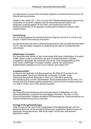Prüfbericht Gemeinde Bürmoos 2009


zurückentwickeln und somit den finanziellen Spielraum der Gemeinde Bürmoos für die
Zukunft stark einschränken.

Obwohl in den Jahren 2011, 2014 und auch 2015 Darlehensbelastungen aufgrund des
Auslaufens von Darlehen wegfallen wird der Gemeindehaushalt aufgrund der
steigenden Leasingausgaben für die Volks- und Hauptschule sowie der
Darlehensaufnahmen für die geplanten anstehenden Investitionen weiterhin stark
belastet werden.


Verschuldung:
Der Verschuldungsgrad der Gemeinde Bürmoos liegt bei rund 62,34 % und ist in der
Gruppe 3 (starke Verschuldung) einzustufen.

Die Gemeinde Bürmoos hatte im Beobachtungszeitraum 2004 bis 2008 durchschnittlich
25,72 % der bereinigten Ausgaben zur Abdeckung des eigenen Schuldendienstes
aufzubringen.


Mittelfristiger Finanzplan:
Die Gemeinde hatte bereits mit dem Voranschlag 2009 einen mittelfristigen Finanzplan
erstellt. Dieser wurde im ordentlichen als auch im außerordentlichen Haushalt
ausgeglichen dargestellt. Die Gemeinde wird mit der Voranschlagserstellung 2010
einen neuen mittelfristigen Finanzplan erstellen, welcher den tatsächlichen
Gegebenheiten angepasst ist und um ein weiteres Jahr ergänzt wird.


Investitionen/GAF:
Im Rahmen des laufenden Schulbauprogramms XII (2009-2012) wurden für die
Schulbauprojekte "Sanierung Volksschule und Neubau Turnhalle" sowie
"Sanierung Hauptschule" Baukosten in Höhe von 2.780.000 € genehmigt.
Bei Umsetzung des nunmehr überarbeiteten Sanierungskonzeptes für die Volks- und
Hauptschule (inkl. Erweiterungsbaumaßnahmen) muss mit einem Investitionsvolumen
von netto € 3,5 Mio. bis € 4 Mio. gerechnet werden.


Personal:
Die Personalkostenentwicklung weist keine besonderen Auffälligkeiten auf. Der
Gemeindestellenplan entspricht den einschlägigen Richtlinien. Die oben zu Pkt 8
(Personal) gemachten Vorgaben betreffend Dienstzeitregelung, Urlaubsverwaltung und
Überstundenabrechnung sind zu beachten.


Sonstige Prüfungsfeststellungen:
Unter Hinweis auf die unter Punkt 9 aufgezeigten Prüfungsfeststellungen wird die
Gemeinde Bürmoos auf die korrekte Umsetzung der gesetzlichen Bestimmungen der
Salzburger Gemeindeordnung 1994 Sorge tragen und die dazu erforderlichen
Maßnahmen treffen.



18.1.2010                                                                    - 20 -
 