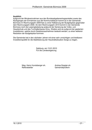 Prüfbericht Gemeinde Bürmoos 2009



Ausblick:
Aufgrund der Mindereinnahmen aus den Bundesabgabenertragsanteilen sowie des
Rückganges der Einnahmen aus der Kommunalsteuer kommt es in der Gemeinde
Bürmoos im Rechnungsjahr 2009 fast zu einer Halbierung der Budgetspitze gegenüber
dem Rechnungsjahr 2008. Ab dem Rechnungsjahr 2010 kommt in der Gemeinde
Bürmoos noch die Leasingbelastung aufgrund der Sanierung der Volks- und
Hauptschule und des Turnhallenbaues hinzu. Weiters wird es aufgrund der geplanten
Investitionen, welche durch Darlehensaufnahmen bedeckt werden, zu einer weiteren
Reduktion der Budgetspitze kommen.

Die Gemeinde hat in den nächsten Jahren mit einer sehr umsichtigen und leistbaren
Investitionspolitik für die Stabilisierung der Haushaltssituation Sorge zu tragen.



                           Salzburg, am 13.01.2010
                           Für die Landesregierung




            Mag. Heinz Hundsberger eh.           Andrea Doppler eh.
            Referatsleiter                       Gemeindeprüferin




18.1.2010                                                                     - 21 -
 
