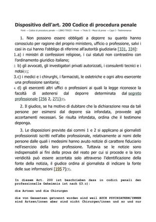 Dispositivo dell'art. 200 Codice di procedura penale
Fonti → Codice di procedura penale → LIBRO TERZO - Prove → Titolo II - Mezzi di prova → Capo I - Testimonianza
1. Non possono essere obbligati a deporre su quanto hanno
conosciuto per ragione del proprio ministero, ufficio o professione, salvi i
casi in cui hanno l'obbligo di riferirne all'autorità giudiziaria [331, 334]:
1.a) i ministri di confessioni religiose, i cui statuti non contrastino con
l'ordinamento giuridico italiano;
2. b) gli avvocati, gli investigatori privati autorizzati, i consulenti tecnici e i
notai(1);
3.c) i medici e i chirurghi, i farmacisti, le ostetriche e ogni altro esercente
una professione sanitaria;
4. d) gli esercenti altri uffici o professioni ai quali la legge riconosce la
facoltà di astenersi dal deporre determinata dal segreto
professionale [256 2, 271](2).
2. Il giudice, se ha motivo di dubitare che la dichiarazione resa da tali
persone per esimersi dal deporre sia infondata, provvede agli
accertamenti necessari. Se risulta infondata, ordina che il testimone
deponga.
3. Le disposizioni previste dai commi 1 e 2 si applicano ai giornalisti
professionisti iscritti nell'albo professionale, relativamente ai nomi delle
persone dalle quali i medesimi hanno avuto notizie di carattere fiduciario
nell'esercizio della loro professione. Tuttavia se le notizie sono
indispensabili ai fini della prova del reato per cui si procede e la loro
veridicità può essere accertata solo attraverso l'identificazione della
fonte della notizia, il giudice ordina al giornalista di indicare la fonte
delle sue informazioni [195 7](3).
In diesem Art. 200 ist beschrieben dass in codici penali den
professionelle Geheimnis ist nach §3.c):
die Artzen und die Chirurgen
die von Gesaetzen getrennt worden sind weil AUCH PSYCHIATERN/INNEN
sind Artzen/innen aber sind nicht Chirurgen/innen und so und nur
 
