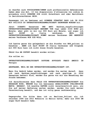 so duerfen auch PSYCHIATERN/INNEN auch professionelle Geheimnissen
haben aber wie Art. 13 von disposizioni d'attuazione von codice di
procedura civil DUERFEN SIE nicht Gutachtern und oder Berichtern
in Gerichtsverfahren SEIN.
Desewegen ist es bewiesen asl SCHWERE STRAFTAT DASS ich IN 2016
MIT 955/2016 ZU UNTERSTUETZUNGSANWALTSCHAFT GEZWUNGEN WORDEN bin.
Jetzt DIEANTI Gesaetzen UND ANTI Rechten_verpflichtuingen
UNTERSTUETZUNGSANWALTSCHAFT BEKOMMT VON Inps ueber 2100 EURO pro
Monate, aber gibt zu mir nur 800 Euro pro Monate, und sogar ich
darf NICHT in Italia verdienen, WEIL DIE
UNTERSTUETZUNGSANWALTSCHAFT NIMMT meines Verdienen UND BENUETZT
meines Verdienen WIE SIE WILL.
Ich haette gerne die gelegenheit um die Strafen von BDR_polizei zu
bezahlen , ABER ich darf NICHT IN Italia verdienen und folgends
mit 800 Euro kann ich nicht diese Strafe bezahlen.
FALLS Sie AB SOFORT bezahlt worden willen;
Sie sollen zu:
UNTERSTUETZUNGSANWALTSCHAFT DOTTORE AVVOCATO FABIO AMODIO IN
Perugia
ANGFRAGEN, WEIL ER DER UNTERSTUETZUNGSANWALTSCHAFT IST.
Wenn Sie Geduld haben werden, und werden Sie warten darauf, dass
ich nach Rechten_verpflichtungen und nach gueltige in 2016
Gesaetzen befreit wird, werden Sie gerne von mir die Bezahlung der
Strafe bekommen.
Ich daraufeinwiese dass FALLS DIE UNTERSTUETZUNGSANWALTSCHAFT Sie
BEZAHLEN WIRD, WERDEN Sie von bewiesene LEGALISIERTE ITALIENISCHE
MAFIA BEZAHLT. Ich moechte DAFUER nicht verantwoertlich sein, als
Sie auf meiner Befreiung warten werden, werden Sie nach meiner
Verantwortung bezahlt, und das ist volig genau rechtenwidrig.
Uegerprufen Sie bitte dass ich zu Berliner_Polizei als ich
zwischen 1994 und 2011 Wohnsitz in Berlin hatte, mehr als 2000 DM
sogar EurO bezahlt habe.
 