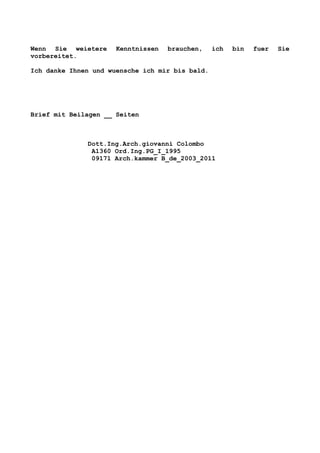 Wenn Sie weietere Kenntnissen brauchen, ich bin fuer Sie
vorbereitet.
Ich danke Ihnen und wuensche ich mir bis bald.
Brief mit Beilagen __ Seiten
Dott.Ing.Arch.giovanni Colombo
A1360 Ord.Ing.PG_I_1995
09171 Arch.kammer B_de_2003_2011
 