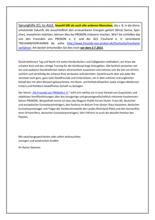 Sprunghilfe (C), für ALLE: Sowohl GRI als auch alle anderen Menschen, die z. B. in die klima-
schützende Zukunft, die ausschließlich den erneuerbaren Energien gehört (Wind, Sonne, Spei-
cher), investieren möchten, können dies bei PROKON risikoarm machen. Wie? Sie schließen das
von den Freunden von PROKON e. V. und der GLS Treuhand e. V. vereinbarte
TREUHANDVERFAHREN ab, siehe http://www.freunde-von-prokon.de/Startseite/treuhand-
verfahren. Am besten entscheiden Sie dies noch vor dem 2.7.2015.
David telefoniert Tag und Nacht mit vielen Hürdenläufern und Süßigkeiten-Liebhabern, um ihnen die
schwere Kost und das richtige Training für die Hürdensprünge mitzugeben. Alle fachlich versierten net-
ten und sauberen Davidhelferlein stehen ehrenamtlich zusammen und nehmen sich die Zeit um ehrlich,
sachlich und verständig die schwere Kost verdaubar aufzubereiten. David braucht aber wie jeder Bie-
nenstaat noch ganz, ganz viele Davidfreunde und Unterstützer, um in dem unfairen und ungleichen
Kampf den mit allen Wassern gewaschenen, mit Atom- und Kohlekraftwerken sowie einigen Medienver-
tretern und Politikern bewaffneten Goliath zu besiegen.
Der Verein „Die Freunde von PROKON e. V.“ reiht sich nahtlos ein in eine Vielzahl von Zusprüchen und
objektiven Veröffentlichungen über das einzigartige und gesamtgesellschaftlich relevante Insolvenzver-
fahren PROKONs. Beispielhaft nenne ich dazu das Magazin Publik-Forum (Autor: Franz Alt, deutscher
und europäischer Eurosolarpreisträger), den Paulinus im Bistum Trier (Autor: Klaus Karpstein, deutscher
Eurosolarpreisträger und Träger der Verdienstmedaille des Landes Rheinland-Pfalz) und den Sonnenflüs-
terer (Erhard Renz, deutscher Eurosolarpreisträger). Sehr hilfreich ist auch die aktuelle Position des
Papstes.
Mit zwischengespeicherten oder sofort verbrauchten
sonnigen und windreichen Grüßen
Ihr Rainer Doemen
 