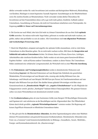 dürfen verwendet werden für: reale Investitionen (mit sozialem und ökologischem Mehrwert), Rückzahlung
von Krediten, Rücklagen in einem begrenzten Ausmaß; begrenzte Ausschüttungen an die MitarbeiterInnen
sowie für zinsfreie Kredite an Mitunternehmen. Nicht verwendet werden dürfen Überschüsse für:
Investitionen auf den Finanzmärkten (diese soll es gar nicht mehr geben), feindliche Aufkäufe anderer
Unternehmen, Ausschüttung an Personen, die nicht im Unternehmen mitarbeiten sowie Parteispenden. Im
Gegenzug entfällt die Steuer auf Unternehmensgewinne.
6. Da Gewinn nur noch Mittel, aber kein Ziel mehr ist, können Unternehmen die aus ihrer Sicht optimale
Größe anstreben. Sie müssen nicht mehr Angst haben, gefressen zu werden und nicht mehr wachsen, um
größer, stärker oder profitabler zu sein als andere. Alle Unternehmen sind vom allgemeinen Wachstums-
und wechselseitigen Fresszwang erlöst.
7. Durch die Möglichkeit, entspannt und angstfrei die optimale Größe einzunehmen, wird es viele kleine
Unternehmen in allen Branchen geben. Da sie nicht mehr wachsen wollen, fällt ihnen die Kooperation und
Solidarität mit anderen Unternehmen leichter. Sie können ihnen mit Wissen, Know-how, Aufträgen,
Arbeitskräften oder zinsfreien Krediten helfen. Dafür werden sie mit einem guten Gemeinwohl-Bilanz-
Ergebnis belohnt – nicht auf Kosten anderer Unternehmen, sondern zu deren Nutzen. Die Unternehmen
bilden zunehmend eine solidarische Lerngemeinschaft, die Wirtschaft wird zu einer Win-win-Anordnung.
8. Die Einkommens- und Vermögensungleichheiten werden in demokratischer Diskussion und
Entscheidung begrenzt: die Maximal-Einkommen auf zum Beispiel das Zehnfache des gesetzlichen
Mindestlohns; Privatvermögen auf zum Beispiel zehn, zwanzig oder dreißig Millionen Euro; das
Schenkungs- und Erbrecht auf zum Beispiel 500 000 Euro pro Person; bei Familienunternehmen auf zum
Beispiel zehn Millionen Euro pro Kind. Das darüber hinaus gehende Erbvermögen wird über einen
Generationenfonds als „Demokratische Mitgift“ oder „negative Erbschaftssteuer“ an alle Mitglieder der
Folgegeneration verteilt: gleiches „Startkapital“ bedeutet höhere Chancengleichheit. Die genauen Grenzen
sollen von einem Wirtschaftskonvent demokratisch ermittelt werden.
9. Bei Großunternehmen gehen ab einer bestimmten Größe (zum Beispiel 250 Beschäftigte) Stimmrechte
und Eigentum teil- und schrittweise an die Beschäftigten und die Allgemeinheit über. Die Öffentlichkeit
könnte durch direkt gewählte „regionale Wirtschaftsparlamente“ vertreten werden. Die Regierung soll
keinen Zugriff/kein Stimmrecht in öffentlichen Unternehmen haben.
10. Das gilt auch für die Demokratischen Allmenden, die dritte Eigentumskategorie neben einer Mehrheit
(kleiner) Privatunternehmen und gemischt-besessenen Großunternehmen. Demokratische Allmenden (eine
Form von „Commons“) sind Gemeinwirtschaftsbetriebe im Bildungs-, Gesundheits-, Sozial-, Mobilitäts-,
Energie- und Kommunikationsbereich: die „Daseinsvorsorge“.
 
