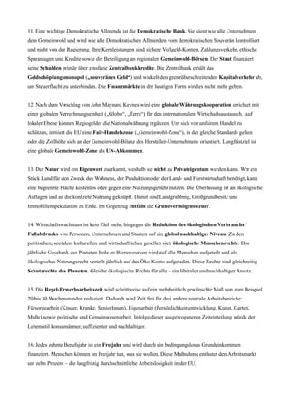 11. Eine wichtige Demokratische Allmende ist die Demokratische Bank. Sie dient wie alle Unternehmen
dem Gemeinwohl und wird wie alle Demokratischen Allmenden vom demokratischen Souverän kontrolliert
und nicht von der Regierung. Ihre Kernleistungen sind sichere Vollgeld-Konten, Zahlungsverkehr, ethische
Sparanlagen und Kredite sowie die Beteiligung an regionalen Gemeinwohl-Börsen. Der Staat finanziert
seine Schulden primär über zinsfreie Zentralbankkredite. Die Zentralbank erhält das
Geldschöpfungsmonopol („souveränes Geld“) und wickelt den grenzüberschreitenden Kapitalverkehr ab,
um Steuerflucht zu unterbinden. Die Finanzmärkte in der heutigen Form wird es nicht mehr geben.
12. Nach dem Vorschlag von John Maynard Keynes wird eine globale Währungskooperation errichtet mit
einer globalen Verrechnungseinheit („Globo“, „Terra“) für den internationalen Wirtschaftsaustausch. Auf
lokaler Ebene können Regiogelder die Nationalwährung ergänzen. Um sich vor unfairem Handel zu
schützen, initiiert die EU eine Fair-Handelszone („Gemeinwohl-Zone“), in der gleiche Standards gelten
oder die Zollhöhe sich an der Gemeinwohl-Bilanz des Hersteller-Unternehmens orientiert. Langfristziel ist
eine globale Gemeinwohl-Zone als UN-Abkommen.
13. Der Natur wird ein Eigenwert zuerkannt, weshalb sie nicht zu Privateigentum werden kann. Wer ein
Stück Land für den Zweck des Wohnens, der Produktion oder der Land- und Forstwirtschaft benötigt, kann
eine begrenzte Fläche kostenlos oder gegen eine Nutzungsgebühr nutzen. Die Überlassung ist an ökologische
Auflagen und an die konkrete Nutzung geknüpft. Damit sind Landgrabbing, Großgrundbesitz und
Immobilienspekulation zu Ende. Im Gegenzug entfällt die Grundvermögenssteuer.
14. Wirtschaftswachstum ist kein Ziel mehr, hingegen die Reduktion des ökologischen Verbrauchs /
Fußabdrucks von Personen, Unternehmen und Staaten auf ein global nachhaltiges Niveau. Zu den
politischen, sozialen, kulturellen und wirtschaftlichen gesellen sich ökologische Menschenrechte: Das
jährliche Geschenk des Planeten Erde an Bioressourcen wird auf alle Menschen aufgeteilt und als
ökologisches Nutzungsrecht verteilt jährlich auf das Öko-Konto aufgeladen. Diese Rechte sind gleichzeitig
Schutzrechte des Planeten. Gleiche ökologische Rechte für alle – ein liberaler und nachhaltiger Ansatz.
15. Die Regel-Erwerbsarbeitszeit wird schrittweise auf ein mehrheitlich gewünschte Maß von zum Beispiel
20 bis 30 Wochenstunden reduziert. Dadurch wird Zeit frei für drei andere zentrale Arbeitsbereiche:
Fürsorgearbeit (Kinder, Kranke, SeniorInnen), Eigenarbeit (Persönlichkeitsentwicklung, Kunst, Garten,
Muße) sowie politische und Gemeinwesenarbeit. Infolge dieser ausgewogeneren Zeiteinteilung würde der
Lebensstil konsumärmer, suffizienter und nachhaltiger.
16. Jedes zehnte Berufsjahr ist ein Freijahr und wird durch ein bedingungsloses Grundeinkommen
finanziert. Menschen können im Freijahr tun, was sie wollen. Diese Maßnahme entlastet den Arbeitsmarkt
um zehn Prozent – die langfristig durchschnittliche Arbeitslosigkeit in der EU.
 