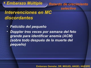 Embarazo Múltiple
Embarazo Gemelar, DR. MIGUEL ANGEL HUESPE
Intervenciones en MC
discordantes
• Feticidio del pequeño
• Doppler tres veces por semana del feto
grande para identificar anemia (ACM)
(sobre todo después de la muerte del
pequeño)
Retardo de crecimiento
selectivo
 