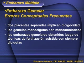 Embarazo Múltiple
Embarazo Gemelar, DR. MIGUEL ANGEL HUESPE
•Embarazo Gemelar
Errores Conceptuales Frecuentes
• dos placentas separadas implican dicigocidad
• los gemelos monocigotas son monoamnióticos
• los embarazos gemelares obtenidos luego de
técnicas de fertilización asistida son siempre
dicigotas
 