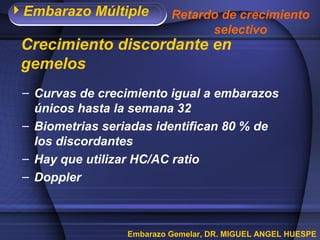 Embarazo Múltiple
Embarazo Gemelar, DR. MIGUEL ANGEL HUESPE
– Curvas de crecimiento igual a embarazos
únicos hasta la semana 32
– Biometrias seriadas identifican 80 % de
los discordantes
– Hay que utilizar HC/AC ratio
– Doppler
Crecimiento discordante en
gemelos
Retardo de crecimiento
selectivo
 