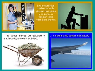 Los angustiados padres no se lo piensan dos veces y se ponen a trabajar como locos para ahorrar. Tras varios meses de esfuerzo y sacrificio logran reunir el dinero... ... Y madre e hijo vuelan a los EE.UU. 