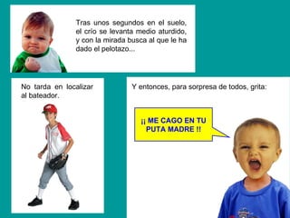 ¡¡ ME CAGO EN TU PUTA MADRE !! Y entonces, para sorpresa de todos, grita: Tras unos segundos en el suelo, el crío se levanta medio aturdido, y con la mirada busca al que le ha dado el pelotazo... No tarda en localizar al bateador. 