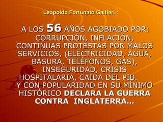 Leopoldo Fortunato Galtieri :  A LOS  56  AÑOS AGOBIADO POR: CORRUPCIÓN, INFLACIÓN, CONTINUAS PROTESTAS POR MALOS SERVICIOS, (ELECTRICIDAD, AGUA, BASURA, TELÉFONOS, GAS), INSEGURIDAD, CRISIS HOSPITALARIA, CAIDA DEL PIB.  Y CON POPULARIDAD EN SU MÍNIMO HISTÓRICO  DECLARA LA GUERRA CONTRA  INGLATERRA… 