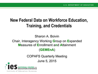 New Federal Data on Workforce Education,
Training, and Credentials
Sharon A. Boivin
Chair, Interagency Working Group on Expanded
Measures of Enrollment and Attainment
(GEMEnA)
COPAFS Quarterly Meeting
June 5, 2015
 