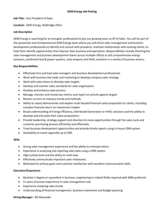 GEM Energy Job Posting
Job Title: Vice President of Sales
Location: GEM Energy, Walbridge office
Job Description
GEM Energy is searching for an energetic professional to join our growing team as VP of Sales. You will be part of
the passionate and entrepreneurial GEM Energy team where you will direct sales management and business
development professionals to identify and consult with prospects, maintain relationships with existing clients, to
help them identify opportunities that improve their business and operations. Responsibilities include directing the
sales management and business development teams across multiple offices to sell comprehensive energy
solutions, combined heat & power systems, solar projects and HVAC solutions in a variety of business sectors.
Key Responsibilities
 Effectively hire and lead sales managers and business development professionals
 Work with business line leads and marketing to develop company sales strategy
 Work with sales teams to develop sales targets
 Develop and monitor sales standards for sales organization
 Develop and enhance sales process
 Manage, monitor and review key metrics and report on activity against targets
 Remain current on industry trends and methods
 Ability to clearly demonstrate and explain multi-faceted financial value proposition to clients, including
complex financial return on investment models
 Broad understanding of Energy Efficiency, Distributed Generation or HVAC solutions and the ability to
develop and articulate their value propositions
 Provide leadership, strategy support and direction to move opportunities through the sales cycle and
customer purchasing process efficiently and effectively
 Track business development opportunities and provide timely reports using in-house CRM system
 Availability to travel regionally up to 50%
Skills
 Strong sales management experience and the ability to motivate others.
 Experience in analyzing and reporting sales data using a CRM system.
 High activity level and the ability to multi-task.
 Effectively communicate important sales milestones.
 Motivated to achieve goals and customer satisfaction with excellent communication skills.
Education/Experience
 Bachelor’s degree or equivalent in business, engineering or related fields required with MBA preferred
 5+ years of proven experience in sales management role
 Experience analyzing sales trends
 Understanding of financial management, business investment and budget planning
Hiring Manager: Bill Alexander
 