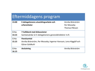 Eftermiddagens program 
13.00 E-delegationens utvecklingsarbete och 
erfarenheter 
Annika Bränström 
Per Mosseby 
Thomas Pålsson 
Cirka 
14.15 
7 Cafébord med diskussioner 
Samtalsvärdar är E-delegationens generaldirektörer m.fl. 
Cirka 
15.15 
Panelsamtal 
Annika Bränström, Per Mosseby, Ingemar Hansson, Lena Hägglöf och 
Göran Goldkuhl 
Cirka 
16.15 
Avslutning Annika Bränström 
 