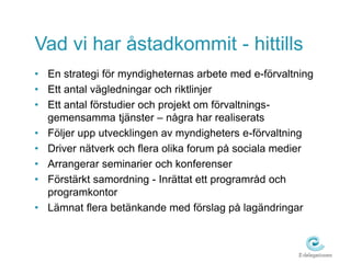 Vad vi har åstadkommit - hittills 
• En strategi för myndigheternas arbete med e-förvaltning 
• Ett antal vägledningar och riktlinjer 
• Ett antal förstudier och projekt om förvaltnings-gemensamma 
tjänster – några har realiserats 
• Följer upp utvecklingen av myndigheters e-förvaltning 
• Driver nätverk och flera olika forum på sociala medier 
• Arrangerar seminarier och konferenser 
• Förstärkt samordning - Inrättat ett programråd och 
programkontor 
• Lämnat flera betänkande med förslag på lagändringar 
 