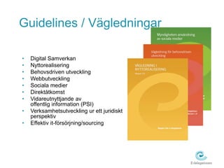 Guidelines / Vägledningar 
• Digital Samverkan 
• Nyttorealisering 
• Behovsdriven utveckling 
• Webbutveckling 
• Sociala medier 
• Direktåtkomst 
• Vidareutnyttjande av 
offentlig information (PSI) 
• Verksamhetsutveckling ur ett juridiskt 
perspektiv 
• Effektiv it-försörjning/sourcing 
 
