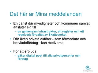 Det här är Mina meddelanden 
• En tjänst där myndigheter och kommuner samlat 
ansluter sig till 
– en gemensam infrastruktur, ett register och ett 
regelverk förvaltat av Skatteverket 
• Där även privata aktörer - som förmedlare och 
brevlådeföretag - kan medverka 
• För att erbjuda 
– säker digital post till alla privatpersoner och 
företag 
 