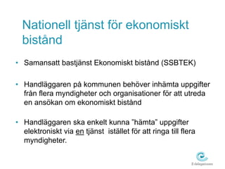 Nationell tjänst för ekonomiskt 
bistånd 
• Samansatt bastjänst Ekonomiskt bistånd (SSBTEK) 
• Handläggaren på kommunen behöver inhämta uppgifter 
från flera myndigheter och organisationer för att utreda 
en ansökan om ekonomiskt bistånd 
• Handläggaren ska enkelt kunna ”hämta” uppgifter 
elektroniskt via en tjänst istället för att ringa till flera 
myndigheter. 
 