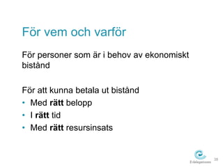 För vem och varför 
För personer som är i behov av ekonomiskt 
bistånd 
För att kunna betala ut bistånd 
• Med rätt belopp 
• I rätt tid 
• Med rätt resursinsats 
38 
 